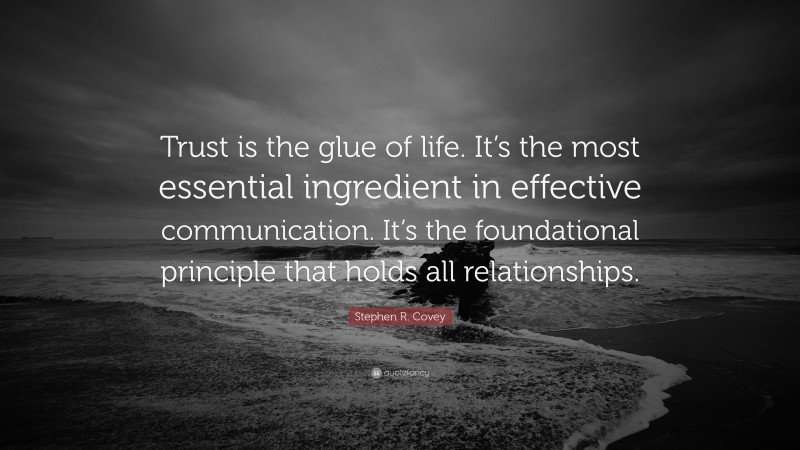 Stephen R. Covey Quote: “Trust is the glue of life. It’s the most essential ingredient in effective communication. It’s the foundational principle that holds all relationships.”