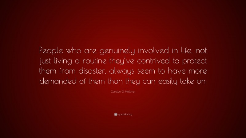 Carolyn G. Heilbrun Quote: “People who are genuinely involved in life, not just living a routine they’ve contrived to protect them from disaster, always seem to have more demanded of them than they can easily take on.”