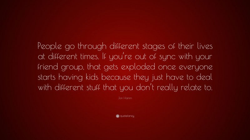 Jon Hamm Quote: “People go through different stages of their lives at different times. If you’re out of sync with your friend group, that gets exploded once everyone starts having kids because they just have to deal with different stuff that you don’t really relate to.”