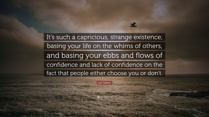Jon Hamm Quote: “It’s such a capricious, strange existence, basing your life on the whims of others, and basing your ebbs and flows of confidence and lack of confidence on the fact that people either choose you or don’t.”
