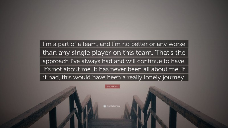 Mia Hamm Quote: “I’m a part of a team, and I’m no better or any worse than any single player on this team. That’s the approach I’ve always had and will continue to have. It’s not about me. It has never been all about me. If it had, this would have been a really lonely journey.”