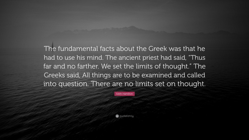Edith Hamilton Quote: “The fundamental facts about the Greek was that he had to use his mind. The ancient priest had said, “Thus far and no farther. We set the limits of thought.” The Greeks said, All things are to be examined and called into question. There are no limits set on thought.”