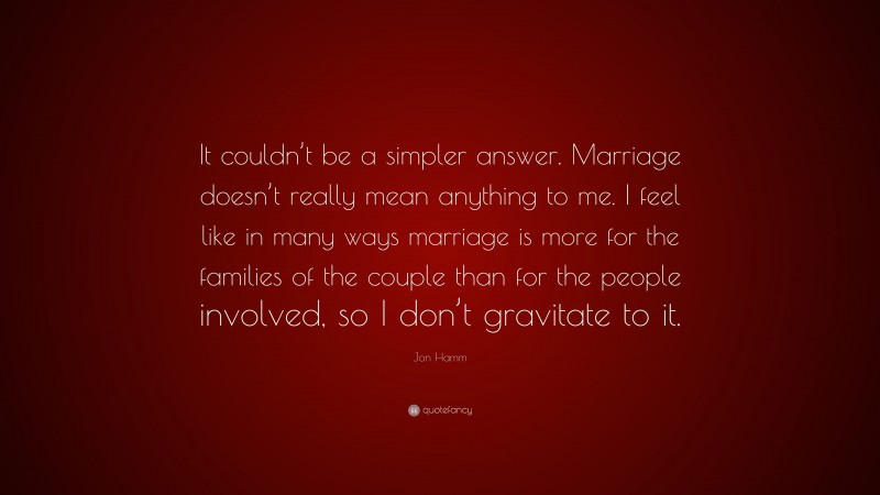 Jon Hamm Quote: “It couldn’t be a simpler answer. Marriage doesn’t really mean anything to me. I feel like in many ways marriage is more for the families of the couple than for the people involved, so I don’t gravitate to it.”