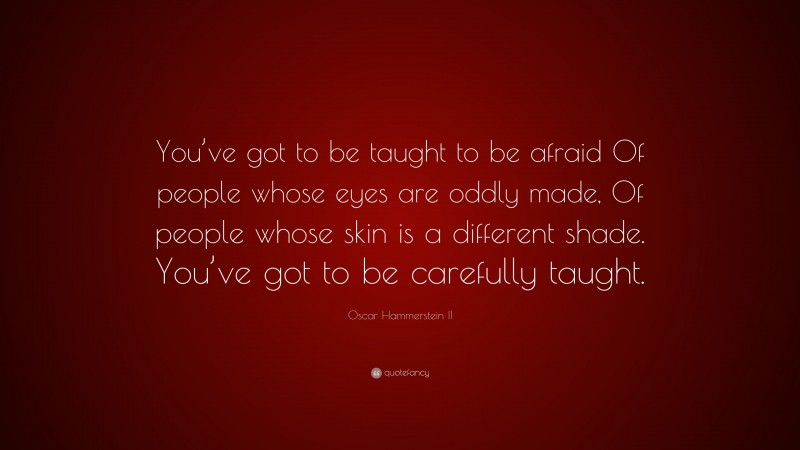 Oscar Hammerstein II Quote: “You’ve got to be taught to be afraid Of people whose eyes are oddly made, Of people whose skin is a different shade. You’ve got to be carefully taught.”