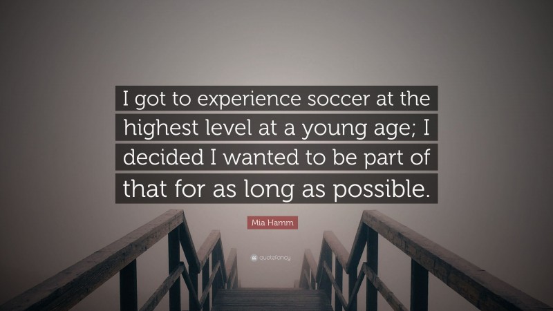 Mia Hamm Quote: “I got to experience soccer at the highest level at a young age; I decided I wanted to be part of that for as long as possible.”