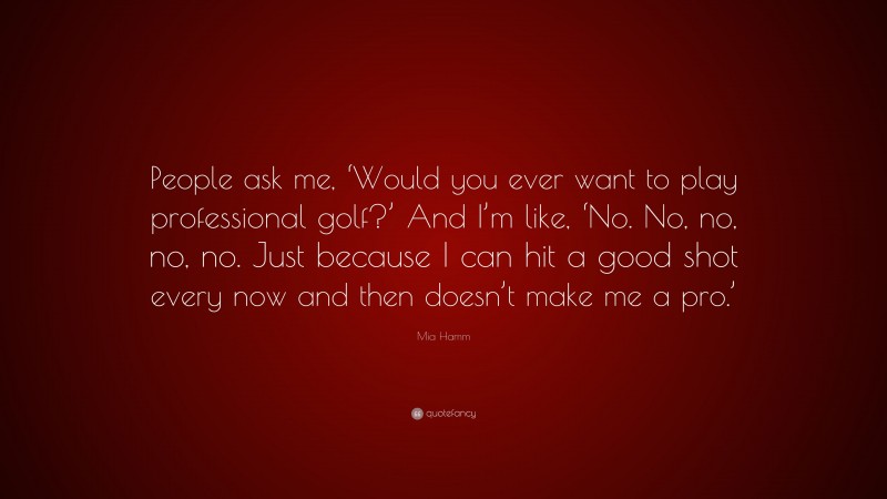 Mia Hamm Quote: “People ask me, ‘Would you ever want to play professional golf?’ And I’m like, ‘No. No, no, no, no. Just because I can hit a good shot every now and then doesn’t make me a pro.’”