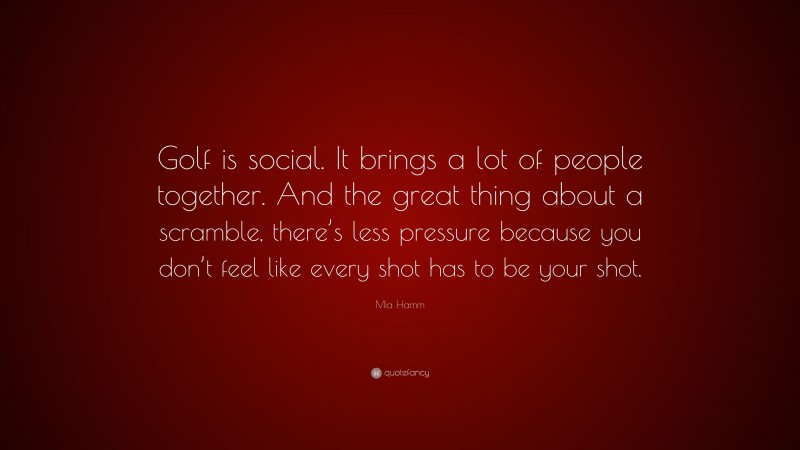 Mia Hamm Quote: “Golf is social. It brings a lot of people together. And the great thing about a scramble, there’s less pressure because you don’t feel like every shot has to be your shot.”