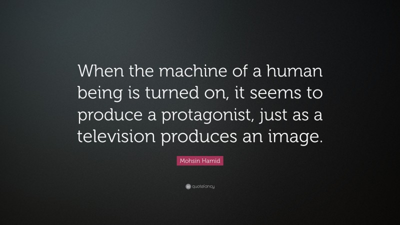 Mohsin Hamid Quote: “When the machine of a human being is turned on, it seems to produce a protagonist, just as a television produces an image.”