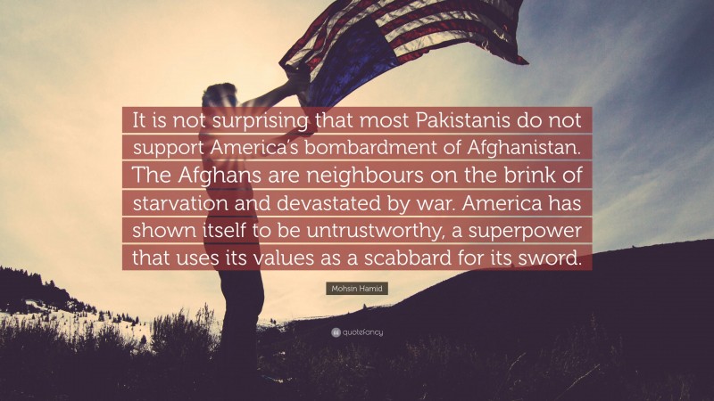 Mohsin Hamid Quote: “It is not surprising that most Pakistanis do not support America’s bombardment of Afghanistan. The Afghans are neighbours on the brink of starvation and devastated by war. America has shown itself to be untrustworthy, a superpower that uses its values as a scabbard for its sword.”