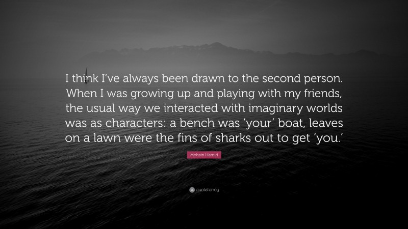 Mohsin Hamid Quote: “I think I’ve always been drawn to the second person. When I was growing up and playing with my friends, the usual way we interacted with imaginary worlds was as characters: a bench was ‘your’ boat, leaves on a lawn were the fins of sharks out to get ‘you.’”