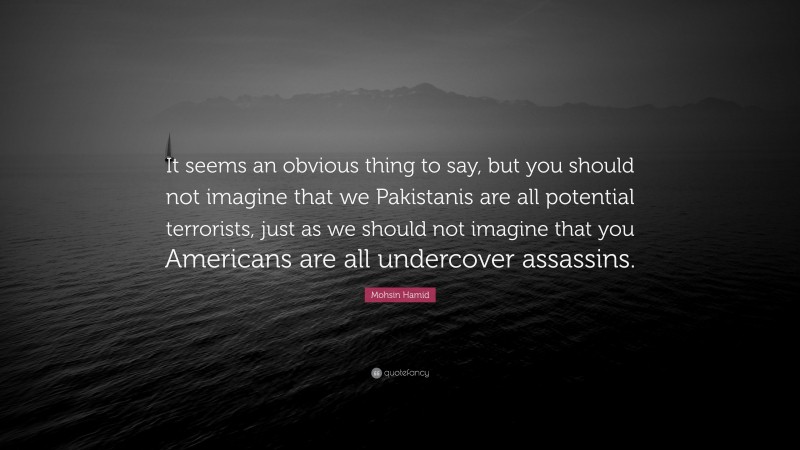 Mohsin Hamid Quote: “It seems an obvious thing to say, but you should not imagine that we Pakistanis are all potential terrorists, just as we should not imagine that you Americans are all undercover assassins.”