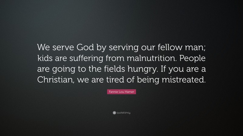 Fannie Lou Hamer Quote: “We serve God by serving our fellow man; kids are suffering from malnutrition. People are going to the fields hungry. If you are a Christian, we are tired of being mistreated.”