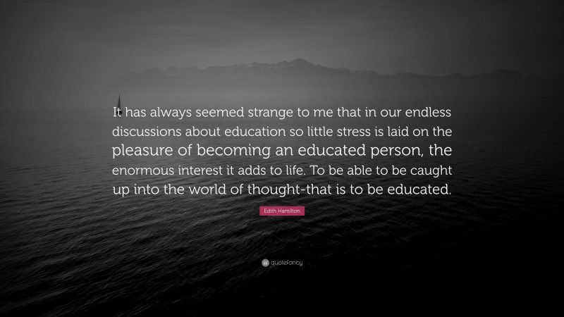 Edith Hamilton Quote: “It has always seemed strange to me that in our endless discussions about education so little stress is laid on the pleasure of becoming an educated person, the enormous interest it adds to life. To be able to be caught up into the world of thought-that is to be educated.”