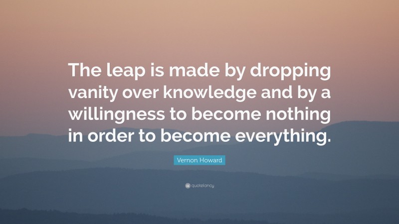 Vernon Howard Quote: “The leap is made by dropping vanity over knowledge and by a willingness to become nothing in order to become everything.”