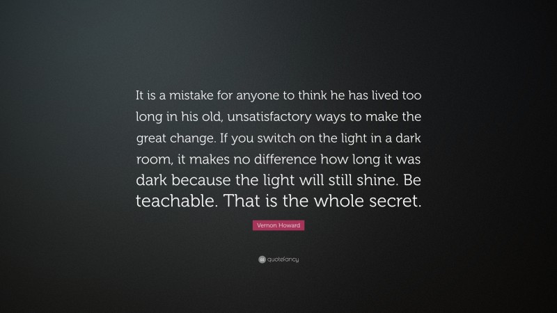 Vernon Howard Quote: “It is a mistake for anyone to think he has lived too long in his old, unsatisfactory ways to make the great change. If you switch on the light in a dark room, it makes no difference how long it was dark because the light will still shine. Be teachable. That is the whole secret.”