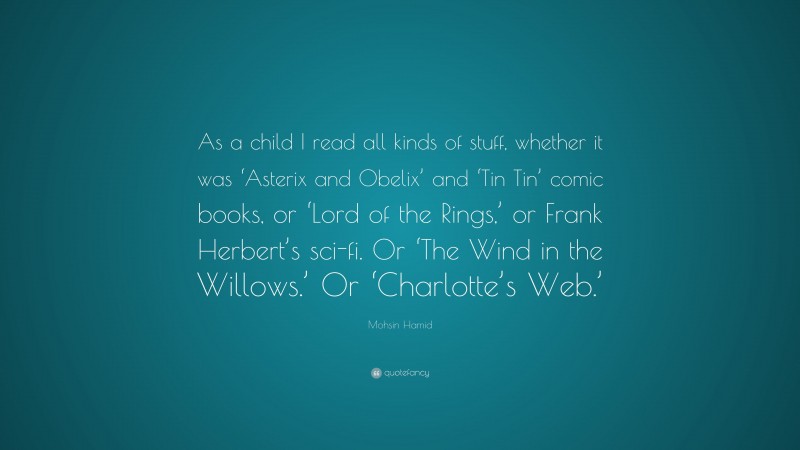 Mohsin Hamid Quote: “As a child I read all kinds of stuff, whether it was ‘Asterix and Obelix’ and ‘Tin Tin’ comic books, or ‘Lord of the Rings,’ or Frank Herbert’s sci-fi. Or ‘The Wind in the Willows.’ Or ‘Charlotte’s Web.’”