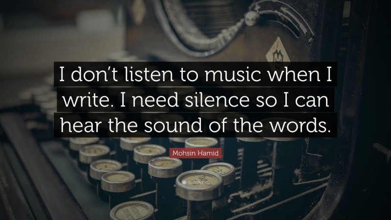 Mohsin Hamid Quote: “I don’t listen to music when I write. I need silence so I can hear the sound of the words.”