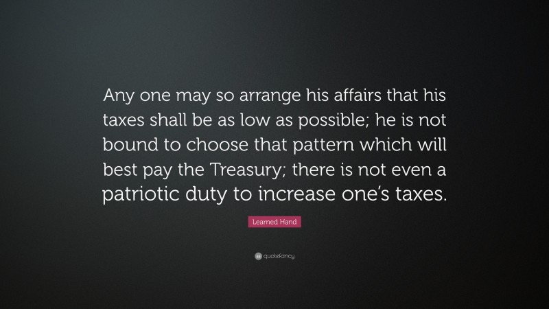 Learned Hand Quote: “Any one may so arrange his affairs that his taxes shall be as low as possible; he is not bound to choose that pattern which will best pay the Treasury; there is not even a patriotic duty to increase one’s taxes.”