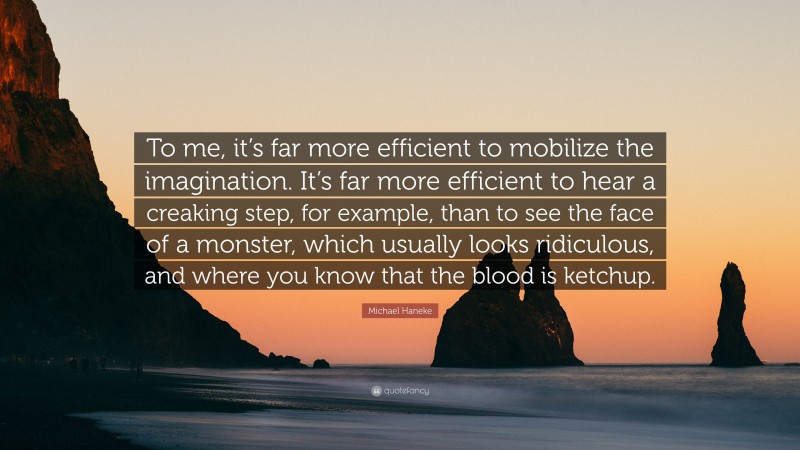 Michael Haneke Quote: “To me, it’s far more efficient to mobilize the imagination. It’s far more efficient to hear a creaking step, for example, than to see the face of a monster, which usually looks ridiculous, and where you know that the blood is ketchup.”