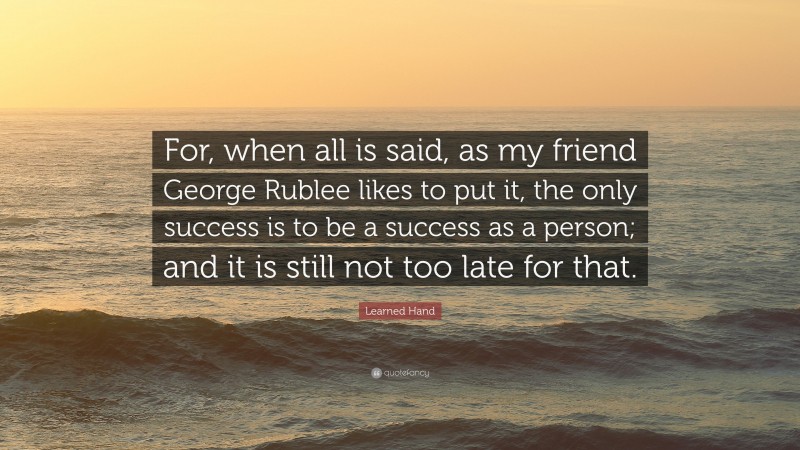 Learned Hand Quote: “For, when all is said, as my friend George Rublee likes to put it, the only success is to be a success as a person; and it is still not too late for that.”