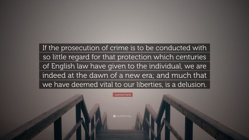 Learned Hand Quote: “If the prosecution of crime is to be conducted with so little regard for that protection which centuries of English law have given to the individual, we are indeed at the dawn of a new era; and much that we have deemed vital to our liberties, is a delusion.”