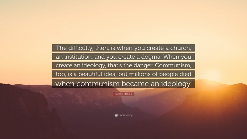 Michael Haneke Quote: “The difficulty, then, is when you create a church, an institution, and you create a dogma. When you create an ideology, that’s the danger. Communism, too, is a beautiful idea, but millions of people died when communism became an ideology.”