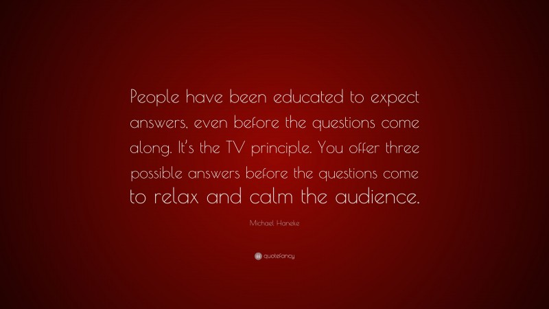 Michael Haneke Quote: “People have been educated to expect answers, even before the questions come along. It’s the TV principle. You offer three possible answers before the questions come to relax and calm the audience.”