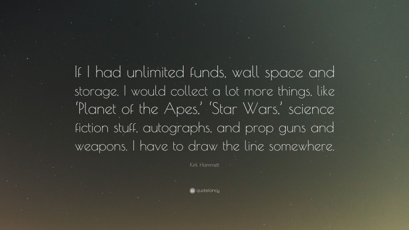 Kirk Hammett Quote: “If I had unlimited funds, wall space and storage, I would collect a lot more things, like ‘Planet of the Apes,’ ‘Star Wars,’ science fiction stuff, autographs, and prop guns and weapons. I have to draw the line somewhere.”