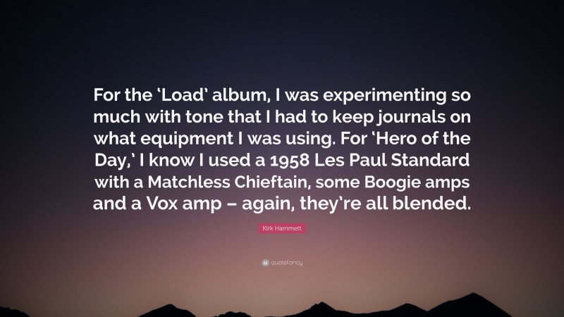 Kirk Hammett Quote: “For the ‘Load’ album, I was experimenting so much with tone that I had to keep journals on what equipment I was using. For ‘Hero of the Day,’ I know I used a 1958 Les Paul Standard with a Matchless Chieftain, some Boogie amps and a Vox amp – again, they’re all blended.”