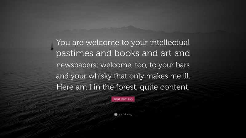 Knut Hamsun Quote: “You are welcome to your intellectual pastimes and books and art and newspapers; welcome, too, to your bars and your whisky that only makes me ill. Here am I in the forest, quite content.”
