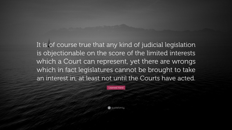 Learned Hand Quote: “It is of course true that any kind of judicial legislation is objectionable on the score of the limited interests which a Court can represent, yet there are wrongs which in fact legislatures cannot be brought to take an interest in, at least not until the Courts have acted.”