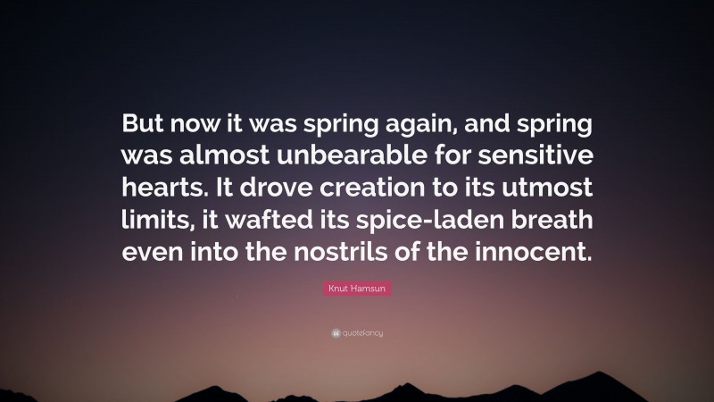 Knut Hamsun Quote: “But now it was spring again, and spring was almost unbearable for sensitive hearts. It drove creation to its utmost limits, it wafted its spice-laden breath even into the nostrils of the innocent.”