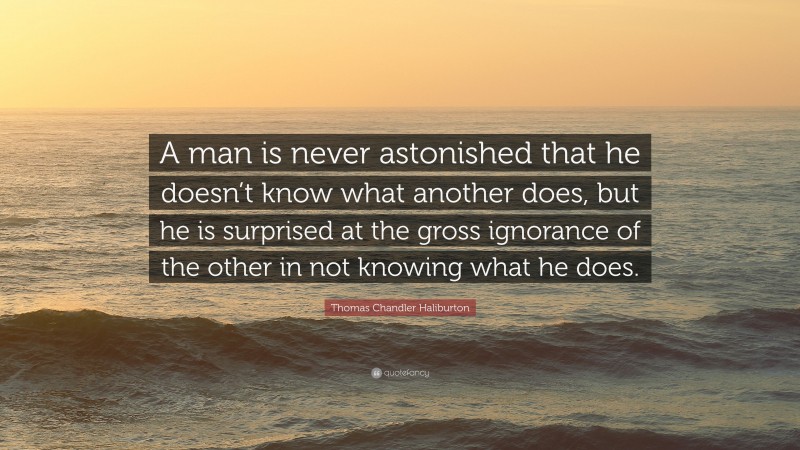 Thomas Chandler Haliburton Quote: “A man is never astonished that he doesn’t know what another does, but he is surprised at the gross ignorance of the other in not knowing what he does.”
