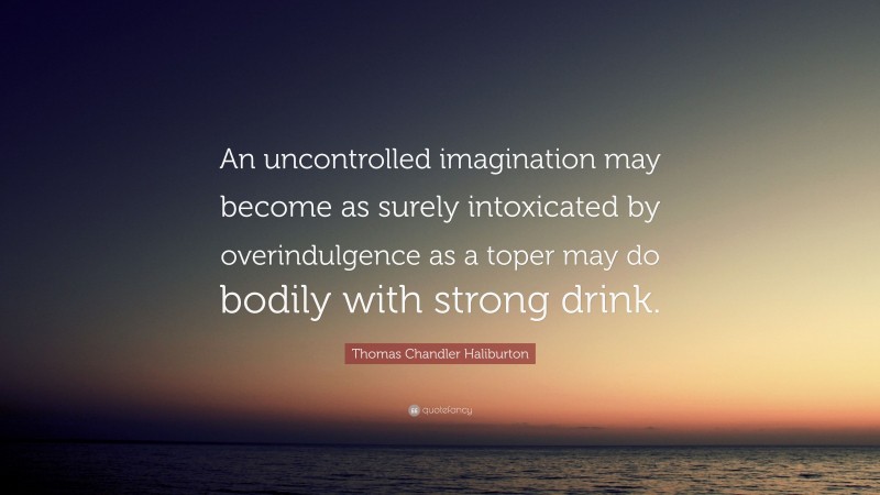 Thomas Chandler Haliburton Quote: “An uncontrolled imagination may become as surely intoxicated by overindulgence as a toper may do bodily with strong drink.”