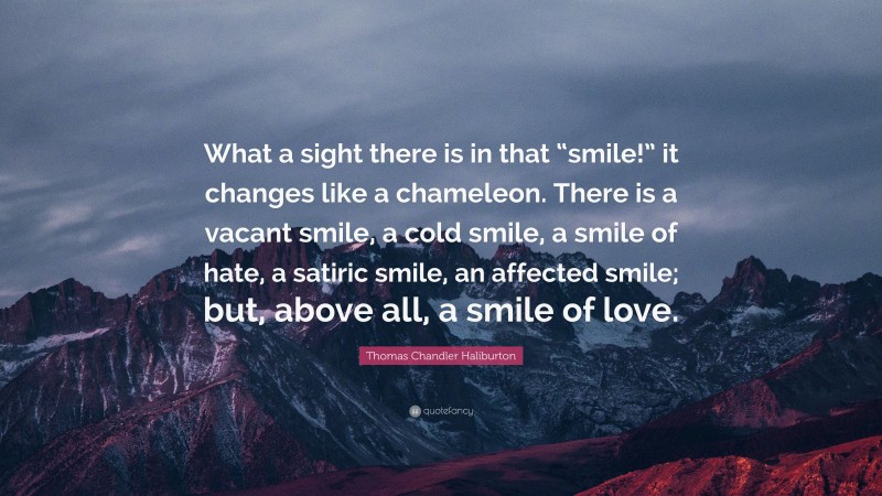 Thomas Chandler Haliburton Quote: “What a sight there is in that “smile!” it changes like a chameleon. There is a vacant smile, a cold smile, a smile of hate, a satiric smile, an affected smile; but, above all, a smile of love.”
