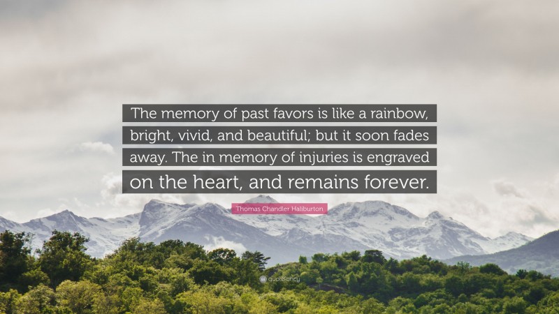Thomas Chandler Haliburton Quote: “The memory of past favors is like a rainbow, bright, vivid, and beautiful; but it soon fades away. The in memory of injuries is engraved on the heart, and remains forever.”