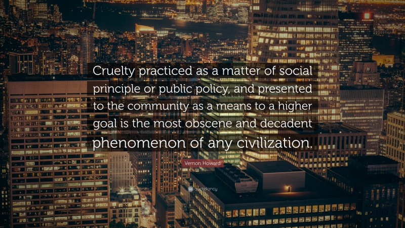 Vernon Howard Quote: “Cruelty practiced as a matter of social principle or public policy, and presented to the community as a means to a higher goal is the most obscene and decadent phenomenon of any civilization.”