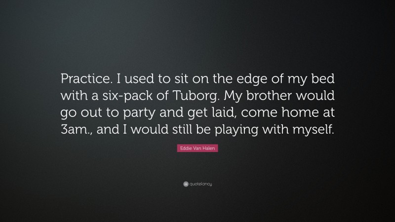 Eddie Van Halen Quote: “Practice. I used to sit on the edge of my bed with a six-pack of Tuborg. My brother would go out to party and get laid, come home at 3am., and I would still be playing with myself.”