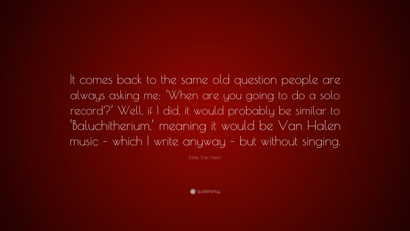 Eddie Van Halen Quote: “It comes back to the same old question people are always asking me: ‘When are you going to do a solo record?’ Well, if I did, it would probably be similar to ‘Baluchitherium,’ meaning it would be Van Halen music – which I write anyway – but without singing.”