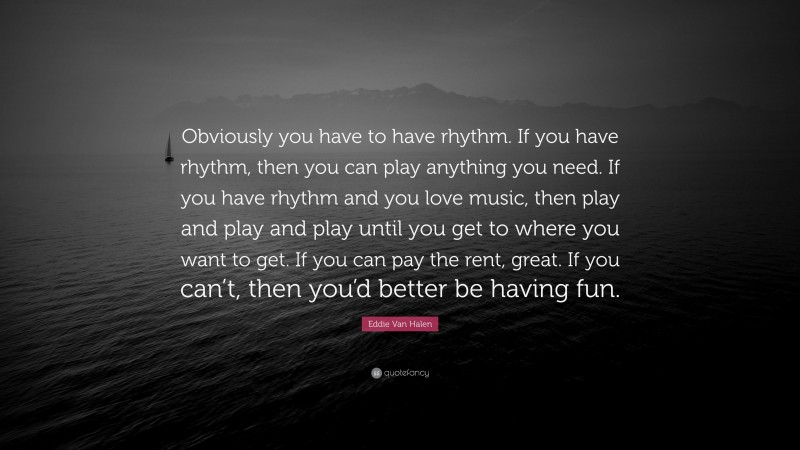 Eddie Van Halen Quote: “Obviously you have to have rhythm. If you have rhythm, then you can play anything you need. If you have rhythm and you love music, then play and play and play until you get to where you want to get. If you can pay the rent, great. If you can’t, then you’d better be having fun.”