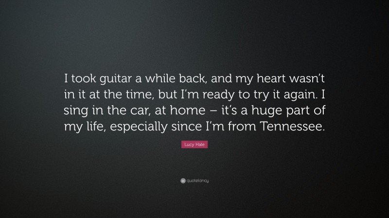 Lucy Hale Quote: “I took guitar a while back, and my heart wasn’t in it at the time, but I’m ready to try it again. I sing in the car, at home – it’s a huge part of my life, especially since I’m from Tennessee.”