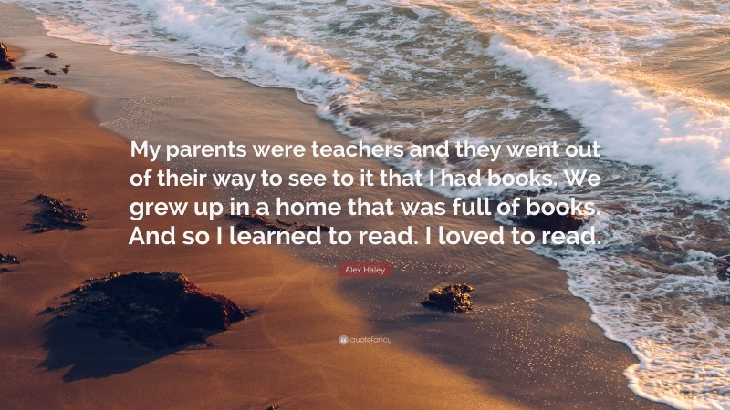 Alex Haley Quote: “My parents were teachers and they went out of their way to see to it that I had books. We grew up in a home that was full of books. And so I learned to read. I loved to read.”