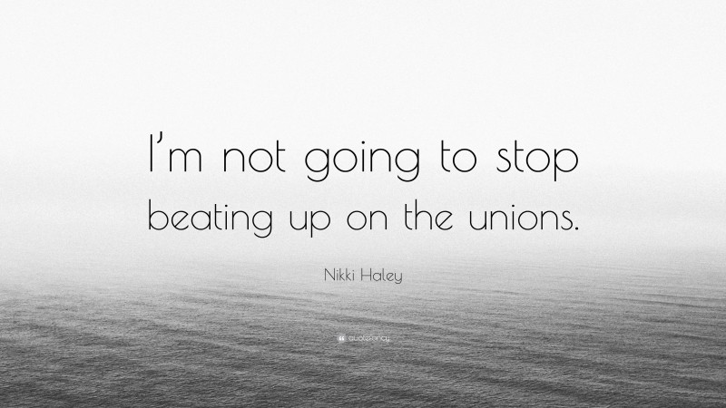 Nikki Haley Quote: “I’m not going to stop beating up on the unions.”