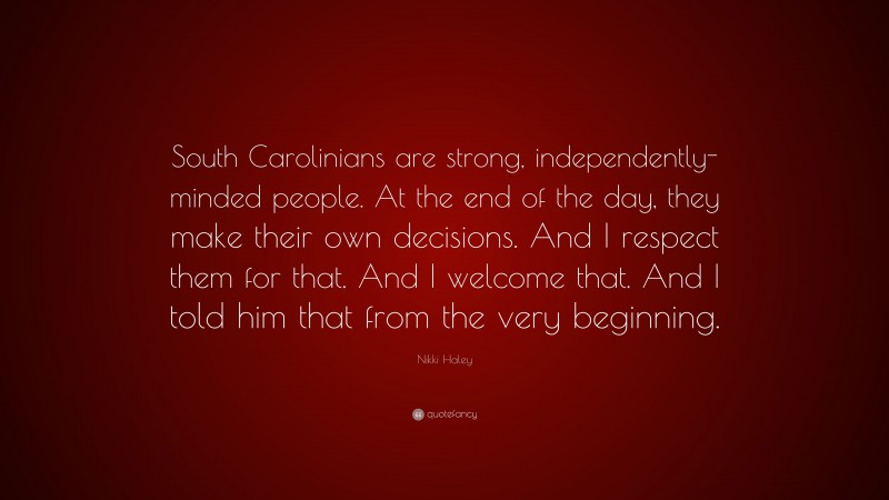 Nikki Haley Quote: “South Carolinians are strong, independently-minded people. At the end of the day, they make their own decisions. And I respect them for that. And I welcome that. And I told him that from the very beginning.”