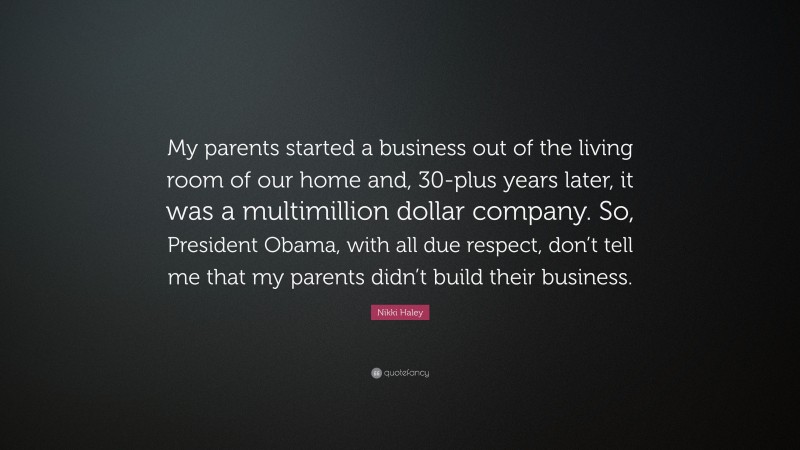 Nikki Haley Quote: “My parents started a business out of the living room of our home and, 30-plus years later, it was a multimillion dollar company. So, President Obama, with all due respect, don’t tell me that my parents didn’t build their business.”