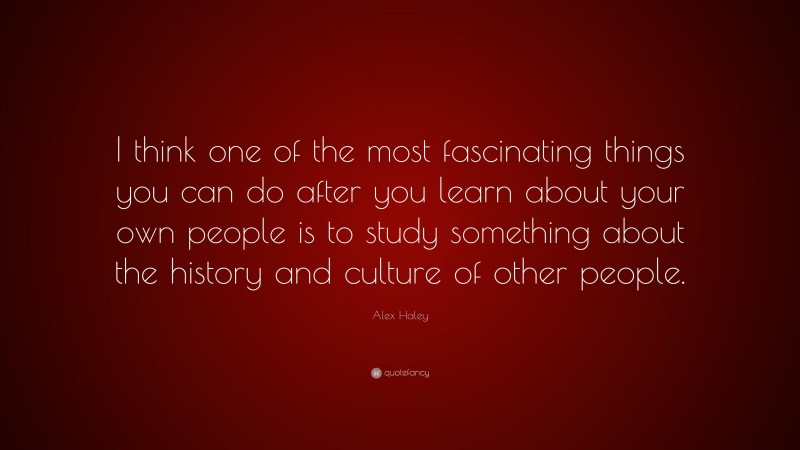 Alex Haley Quote: “I think one of the most fascinating things you can do after you learn about your own people is to study something about the history and culture of other people.”
