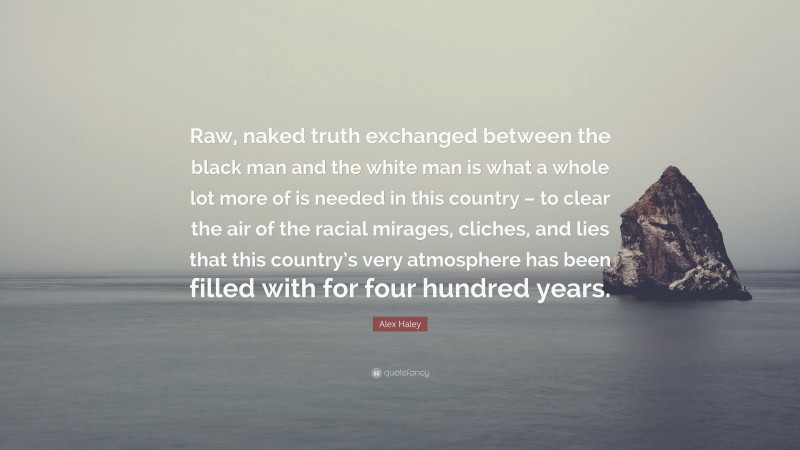 Alex Haley Quote: “Raw, naked truth exchanged between the black man and the white man is what a whole lot more of is needed in this country – to clear the air of the racial mirages, cliches, and lies that this country’s very atmosphere has been filled with for four hundred years.”