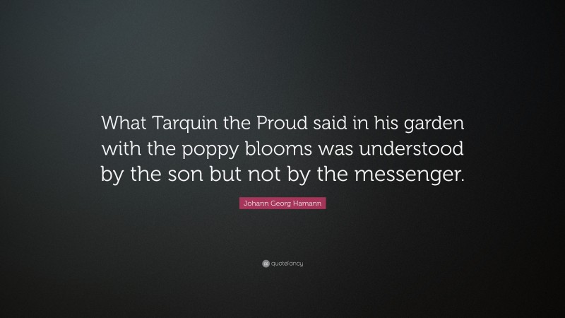 Johann Georg Hamann Quote: “What Tarquin the Proud said in his garden with the poppy blooms was understood by the son but not by the messenger.”