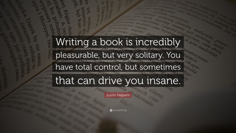 Justin Halpern Quote: “Writing a book is incredibly pleasurable, but very solitary. You have total control, but sometimes that can drive you insane.”