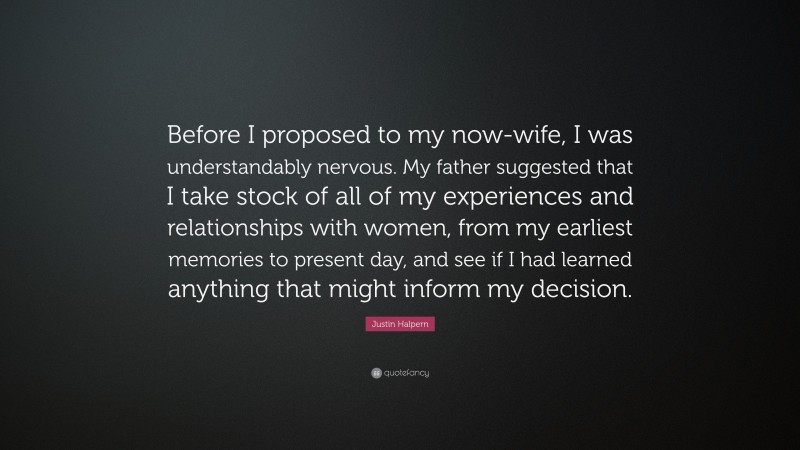 Justin Halpern Quote: “Before I proposed to my now-wife, I was understandably nervous. My father suggested that I take stock of all of my experiences and relationships with women, from my earliest memories to present day, and see if I had learned anything that might inform my decision.”